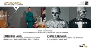 LuxShocking
                                                                                                                        15 ème
                                                                                                                 rencontre
                                                                                                                     luxbox
AU SERVICE DE LA MARQUE                                                                                       groupe figaro



                 10




                                                                —
                                                    CRÉER « L’ÉLECTROCHOC »
                             TOUT EN ENRICHISSANT SON UNIVERS ET EN RENFORCANT SON ADN DE MARQUE.

L’ÉGÉRIE CHEZ LANVIN                                             L’ÉGÉRIE CHEZ MUGLER
RENCONTRE DU LUXE ET DU SOCIAL, STRATÉGIE GAGNANTE POUR          ART DE LA TRANSFORMATION MUGLERIENNE AVEC ZOMBIE BOY
LANVIN DEPUIS SON PARTENARIAT H&M ET LE BUZZ « PITBULL »         POUR RELANCER LA LIGNE HOMME
 