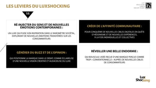 15 ème


les leviers du luxshocking
                                                                                                              rencontre
                                                                                                                  luxbox
                                                                                                           groupe figaro



                11


     RÉ-INJECTER DU SENS ET DE NOUVELLES                          CRÉER DE L’AFFINITÉ COMMUNAUTAIRE :
         ÉMOTIONS CONTEMPORAINES :
                                                                POUR CONQUÉRIR DE NOUVELLES CIBLES DIGITALES EN QUÊTE
UN LUXE QUI PUISE SON INSPIRATION DANS LE BAROMÈTRE SOCIÉTAL,
                                                                      D’HÉDONISME ET DE NOUVELLES EXPÉRIENCES,
   EXPLORANT DE NOUVELLES ÉMOTIONS TRANSFÉRÉES SUR LES
                                                                        À LA FOIS INDIVIDUELLES ET COLLECTIVES
                       CONSOMMATEURS




       GÉNÉRER DU BUZZ ET DE L’OPINION :                             RÉVEILLER UNE BELLE ENDORMIE :
                                                                QUI BOUSCULE L’IDÉE REÇUE D’UNE MARQUE PERÇUE COMME
 QUI POSITIONNE LA MARQUE DANS LE DÉBAT, COMME ÉCLAIREUSE
                                                                 TROP « CONVENTIONNELLE » AUPRÈS DE NOUVELLES CIBLES
    D’UNE NOUVELLE VISION CRÉATIVE ET AUDACIEUSE DU LUXE
                                                                                  DE CONSOMMATEURS
 