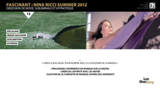 FASCINANT : NINA RICCI SUMMER 2012
                                                                                                        15 ème
                                                                                                 rencontre
                                                                                                     luxbox
OBSESSION DE MODE, SUBLIMINALE ET HYPNOTIQUE                                                  groupe figaro



                 12




DécaLaGe
iMage SaCCadée
FaScinATioN
HyPnose




                                                        —
                       « CRÉER LE BUG VISUEL POUR ROMPRE AVEC LE CLASSICISME DE LA MARQUE »

                               › PROLONGER L’EXPÉRIENCE DE MARQUE SUR LE DIGITAL
                                       › CRÉER DE L’AFFINITÉ AVEC LES INITIÉS
                          › SUSCITER DE LA CURIOSITÉ DE MARQUE AUPRÈS DES ASPIRANTS
 