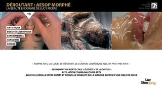 DÉROUTANT : AESOP MORPHÉ
                                                                                                                            15 ème
                                                                                                                     rencontre
                                                                                                                         luxbox
LA BEAUTÉ ENDORMIE DE LUCY MCRAE                                                                                  groupe figaro



                 13



ArtiStiQue
BeAuté scientifique
ExPéRimenTal
SenSoriel
SoigNé




                                                                —
                      « ROMPRE AVEC LES CODES ESTHÉTISANTS DE L’UNIVERS COSMÉTIQUE AVEC UN PARTI-PRIS ARTY »

                                     › SEGMENTATION FORTE CIBLE « ÉLITISTE » ET « POINTUE »
                                              › AFFILIATION COMMUNAUTAIRE ARTY
               › BOUCHE À OREILLE ENTRE INITIÉS ET NOUVELLE VISIBILITÉ DE LA MARQUE AUPRÈS D’UNE CIBLE DE NICHE
 