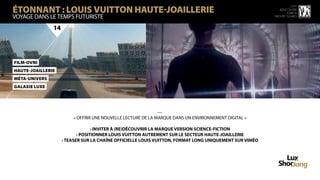 ÉTONNANT : LOUIS VUITTON HAUTE-JOAILLERIE
                                                                                                                  15 ème
                                                                                                           rencontre
                                                                                                               luxbox
vOYAGE DANS LE TEMPS FUTURISTE                                                                          groupe figaro



               14




FilM-OvNi
HauTe-JOailleRie
Méta-UniVers
GalaXie Luxe




                                                             —
                        « OFFRIR UNE NOUVELLE LECTURE DE LA MARQUE DANS UN ENVIRONNEMENT DIGITAL »

                                  › INVITER À (RE)DÉCOUVRIR LA MARQUE VERSION SCIENCE-FICTION
                           › POSITIONNER LOUIS VUITTON AUTREMENT SUR LE SECTEUR HAUTE-JOAILLERIE
                    › TEASER SUR LA CHAÎNE OFFICIELLE LOUIS VUITTON, FORMAT LONG UNIQUEMENT SUR VIMÉO
 