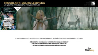 TROUBLANT : LOLITA LEMPICKA
                                                                                                                           15 ème
                                                                                                                    rencontre
                                                                                                                        luxbox
UN NOUVEL ÉVEIL POUR “LE PREMIER PARFUM”                                                                         groupe figaro



                 15




instinctif
primitif naïf
AmBigUÏté
animalité




                                                              —
                « CAPITALISER SUR DES VALEURS PLUS CONTEMPORAINES ET AUTHENTIQUES POUR RENOUER AVEC LA CIBLE »

                                    › RÉ-INJECTER UN NOUVEAU SENS ÉMOTIONNEL AU PRODUIT
                                       › DES ÉMOTIONS VRAIES VS ANCIEN MONDE FANTASMÉ
                                        › SE DÉMARQUER DU DISCOURS DE LA CONCURRENCE
 