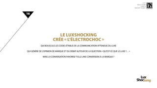 15 ème
                                                                                                      rencontre
                                                                                                          luxbox
                                                                                                   groupe figaro



16




                           Le luxshocking
                        CRÉE « L’ÉLECTROCHOC »
            QUI BOUSCULE LES CODES ÉTABLIS DE LA COMMUNICATION ATTENDUE Du LUXE

QUI GÉNÈRE DE L’OPINION DE MARQUE ET DU DÉBAT AUTOUR DE LA QUESTION « QU’EST-CE QUE LE LUXE ?… »

              MAIS LA CONVERSATION FAVORISE-T-ELLE UNE CONVERSION À LA MARQUE ?
 