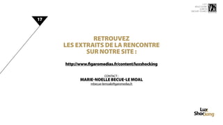 15 ème
                                                         rencontre
                                                             luxbox
                                                      groupe figaro



17



              Retrouvez
     les extraits de la rencontre
            sur notre site :
     http://www.figaromedias.fr/content/luxshocking

                          CONTACT :
            Marie-Noelle BECUE-LE MOAL
                 mbecue-lemoal@figaromedias.fr
 