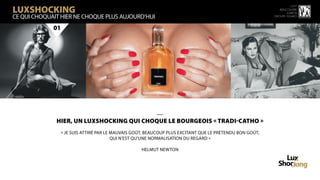 LuxShocking
                                                                                                                     15 ème
                                                                                                              rencontre
                                                                                                                  luxbox
CE QUI CHOQUAIT HIER NE CHOQUE PLUS AUJOURD’HUI                                                            groupe figaro



             01




                                           —
              HIER, un luxshocking QUI CHOQUE LE BOURGEOIS « TRADI-CATHO »
                  « Je suis attiré par le mauvais goût, beaucoup plus excitant que le prétendu bon goût,
                                          qui n’est qu’une normalisation du regard »

                                                     Helmut Newton
 