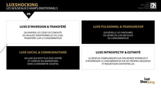 LuxShocking
                                                                                                    15 ème
                                                                                             rencontre
                                                                                                 luxbox
LES NOUVeaux champs émotionnels                                                           groupe figaro



            05


        LUXE D’INVERSION & TRANSFÉRÉ                 LUXE PULSIONNEL & TRANSGRESSIF
          QUI INVERSE LES CODES DE CONDUITE                  QUI RÉVEILLE LES FANTASMES
         OU VALEURS TRADITIONNELLES DU LUXE,                 OU DÉSIRS DE LUXE REFOULÉS
          TRANSFÉRÉS SUR LE CONSOMMATEUR                         DU CONSOMMATEUR




       LUXE SOCIAL & COMMUNAUTAIRE                     LUXE INTROSPECTIF & EXTIMITÉ
          UN LUXE QUI N’EST PLUS ÉGO-CENTRÉ       LE DÉSIR DE COMMUNIQUER SUR SON MONDE INTÉRIEUR ET
             ET CHERCHE SES INSPIRATIONS       D’INTERROGER LE CONSOMMATEUR SUR SES PROPRES ANGOISSES
            DANS LE BAROMÈTRE SOCIÉTAL                         ET INQUIÉTUDES EXISTENTIELLES
 