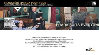 TRANSFÉRÉ : PRADA POUR TOUS !
                                                                                                       15 ème
                                                                                                rencontre
                                                                                                    luxbox
LA CONSOMMATRICE TRADITIONNELLE DU LUXE SUR LE DIVAN                                         groupe figaro



                06




DéSir RefOulé
InCoNscient
ObseSsiOnneL
ThéRapeuTiQue




                                                          —
                                LE MALHEUR DES UNS FAIT LES BONHEURS DES AUTRES,
                      EN PÉRIODE DE CRISE : QUAND LA CONSOMMATRICE TRADITIONNELLE DU LUXE
                                 S’ALLONGE SUR LE DIVAN, LA SITUATION EST IRONISÉE
                      POUR CRÉER DE LA CONNIVENCE AUPRÈS D’UNE NOUVELLE GÉNÉRATION « LOL »
                                        ATTIRÉE PAR LA TRANSGRESSION DE LUXE.
                                 IL N’Y A PAS QUE LE DIABLE QUI S’HABILLE EN PRADA !
 