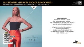 PULSIONNEL : HARVEY NICHOLS SHOCKING !
                                                                                                         15 ème
                                                                                                  rencontre
                                                                                                      luxbox
DE NOUVEAUX CONSOMMATEURS « IMPATIENTS ET SANS RETENUe »                                       groupe figaro



                                    07




                                                                               —
                                                                       HARVEY NICHOLS
                                                                  SÉDUIT UNE CIBLE PLUS JEUNE
                                                                QUE SON CONCURRENT HARROD’S
                                                           AVEC UNE CAMPAGNE TRASH ET SANS RETENUE
                                                               QUI CRÉE LE SCANDALE MÉDIATIQUE

                                                              CE QUI SE PASSE ÉMOTIONNELLEMENT
                                                                    « SOUS NOS VÊTEMENTS »
                                                               CHOQUE DAVANTAGE AUJOURD’HUI
                                                           QUE LA NUDITÉ OU L’AUDACE D’UN AFFICHAGE
                                                                      POST « PORNO-CHIC »
DéraPage
CoDe de CoNduite
SeNs Interdit
AcciDent
CHoC / IMPaCT
 