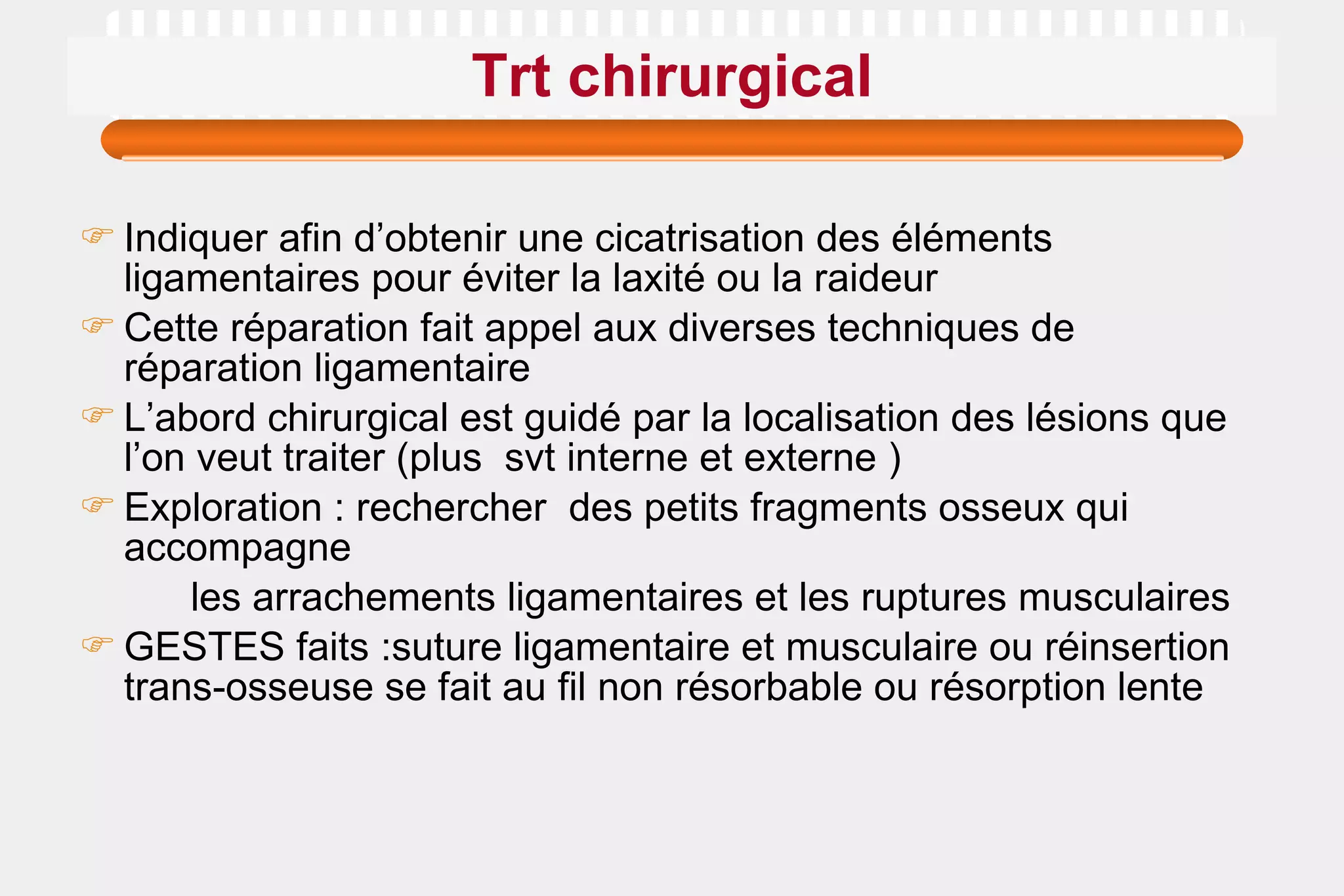 Trt chirurgical Indiquer afin d’obtenir une cicatrisation des éléments ligamentaires pour éviter la laxité ou la raideur  Cette réparation fait appel aux diverses techniques de réparation ligamentaire L’abord chirurgical est guidé par la localisation des lésions que l’on veut traiter (plus  svt interne et externe ) Exploration : rechercher  des petits fragments osseux qui accompagne les arrachements ligamentaires et les ruptures musculaires GESTES faits :suture ligamentaire et musculaire ou réinsertion trans-osseuse se fait au fil non résorbable ou résorption lente  