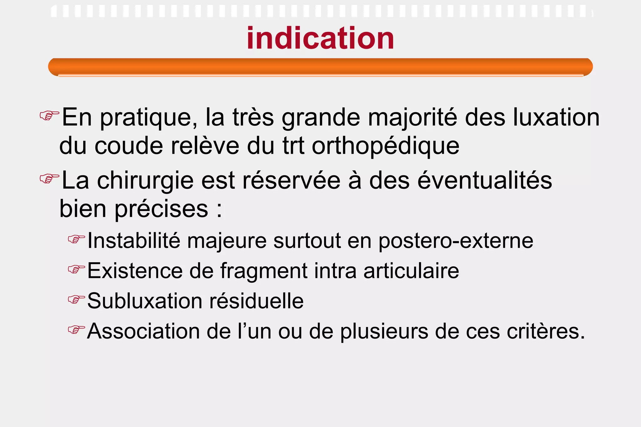 indication En pratique, la très grande majorité des luxation du coude relève du trt orthopédique La chirurgie est réservée à des éventualités bien précises : Instabilité majeure surtout en postero-externe Existence de fragment intra articulaire  Subluxation résiduelle Association de l’un ou de plusieurs de ces critères.  