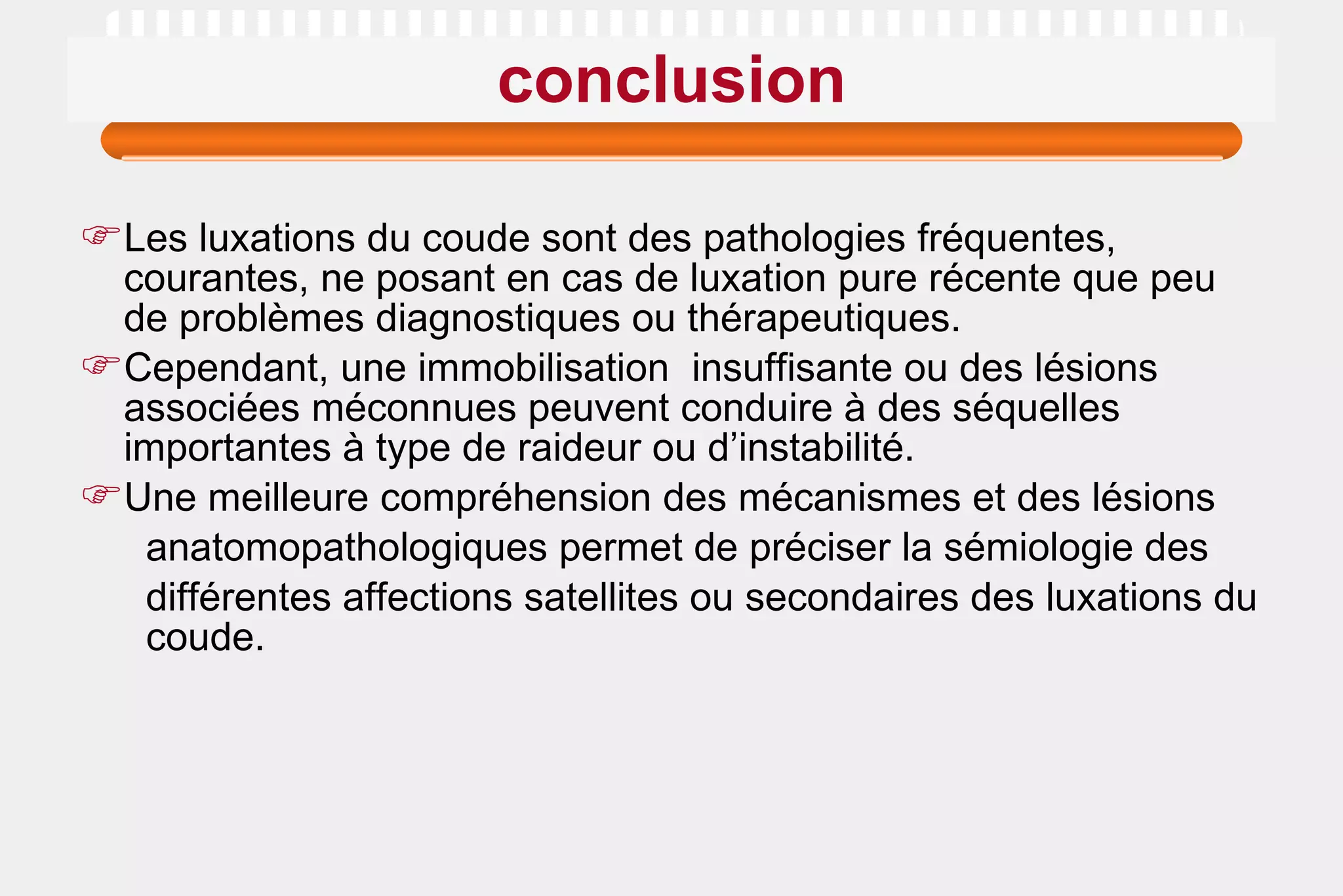 conclusion Les luxations du coude sont des pathologies fréquentes, courantes, ne posant en cas de luxation pure récente que peu de problèmes diagnostiques ou thérapeutiques.  Cependant, une immobilisation  insuffisante ou des lésions associées méconnues peuvent conduire à des séquelles importantes à type de raideur ou d’instabilité. Une meilleure compréhension des mécanismes et des lésions anatomopathologiques permet de préciser la sémiologie des différentes affections satellites ou secondaires des luxations du  coude. 