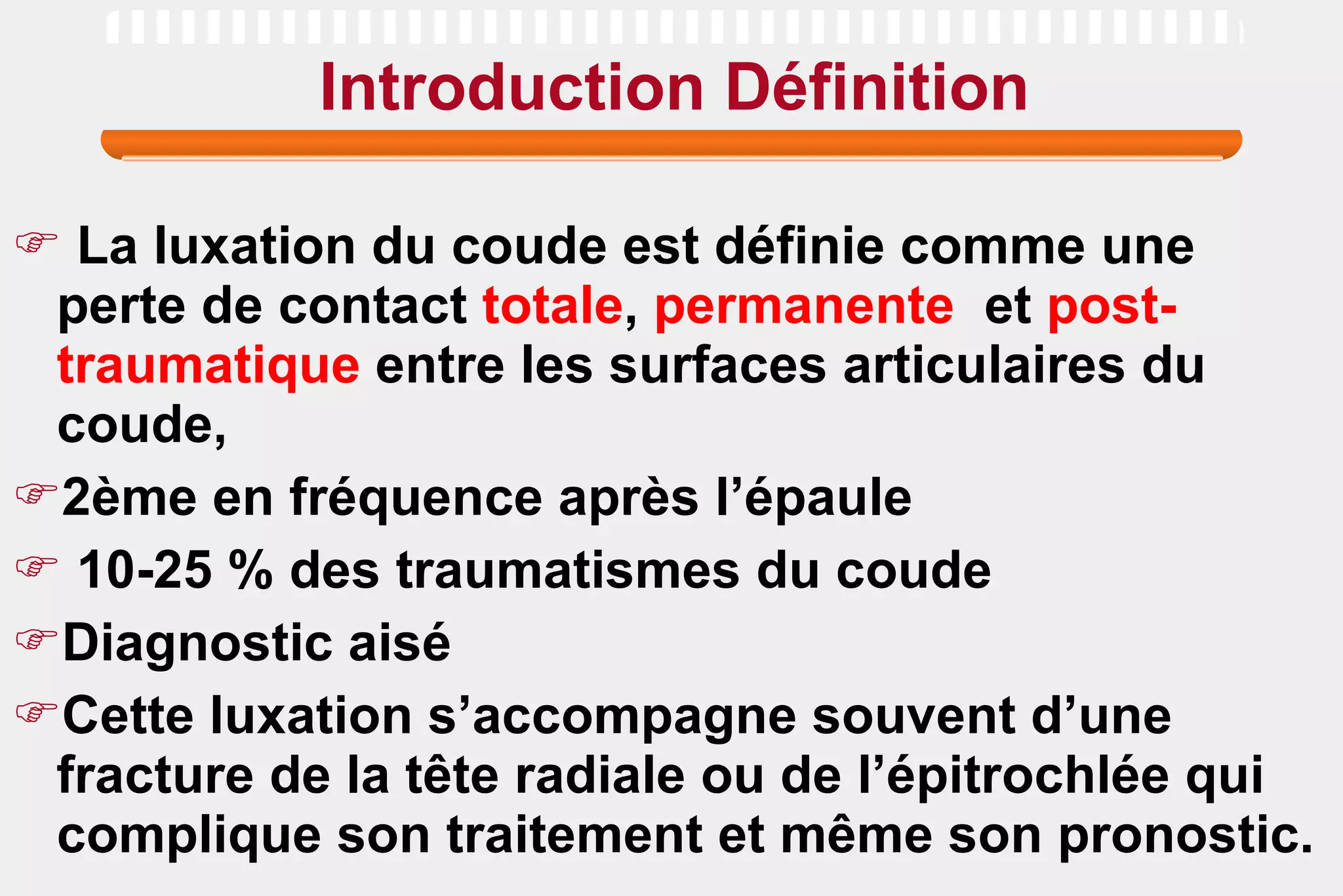 Introduction Définition La luxation du coude est définie comme une perte de contact  totale ,  permanente   et  post-traumatique  entre les surfaces articulaires du coude,  2ème en fréquence après l’épaule 10-25 % des traumatismes du coude Diagnostic aisé Cette luxation s’accompagne souvent d’une fracture de la tête radiale ou de l’épitrochlée qui complique son traitement et même son pronostic. 