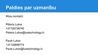 Paldies par uzmanību
Mūsu kontakti:
Pēteris Lukss
+37126738745
Peteris.Lukss@luxtechnology.lv
Pauls Lukss
+37129698774
Pauls.Lukss@luxtechnology.lv
 
