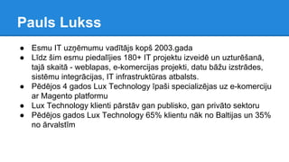 Pauls Lukss
● Esmu IT uzņēmumu vadītājs kopš 2003.gada
● Līdz šim esmu piedalījies 180+ IT projektu izveidē un uzturēšanā,
tajā skaitā - weblapas, e-komercijas projekti, datu bāžu izstrādes,
sistēmu integrācijas, IT infrastruktūras atbalsts.
● Pēdējos 4 gados Lux Technology īpaši specializējas uz e-komerciju
ar Magento platformu
● Lux Technology klienti pārstāv gan publisko, gan privāto sektoru
● Pēdējos gados Lux Technology 65% klientu nāk no Baltijas un 35%
no ārvalstīm
 