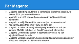 ● Magento šobrīd ir populārākā e-komercijas platforma pasaulē, to
izvēlas 25% pasaules e-biznesu
● Magento ir atvērtā koda e-komercijas pārvaldības sistēmas
risinājums.
● Magento ir radījuši un attīsta e-komercijas nozares eksperti
● Kopš 2012.gada Magento 100% pieder eBay
● Magento ir radīts izmantojot PHP programmēšanas valodu,
izmanto MySQL datubāzi un Zend Framework elementus
● Magento Community Edition ir bezmaksas versija, ko var
lejupielādēt no interneta
● Magento Enterprise Edition, kas sniedz plašāku funkcionalitāti un ir
paredzēta vidējiem un lieliem e-biznesiem
Par Magento
 