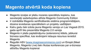 Magento atvērtā koda kopiena
● Magento izceļas ar plašu nozares speciālistu kopienu, kas
savstarpēji sadarbojoties attīsta Magento Community Edition
● Ir izstrādāta Magento sertificēšanās sistēma programmētājiem,
dizaina ieviešanas speciālistiem un projektu vadītājiem
● Katru gadu tiek izdota jauna Magento versija un Las Vegasā 2015.
gada aprīlī tiks prezentēta Magento 2.0 versija
● Magento ir plašs paplašinājumu (extensions) klāsts, jebkurai
biznesa specifikai, kas ievērojami ietaupa resursus ieviešot
Magento
● Regulāri ASV (www.imagineecommerce.com) un Eiropā (Meet
Magento, Magento Live) tiek rīkotas konferences par e-biznesa
attīstību Magento kopienai
 