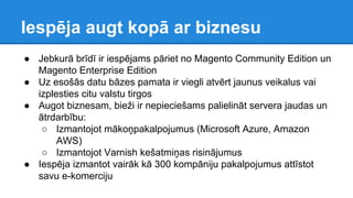 Iespēja augt kopā ar biznesu
● Jebkurā brīdī ir iespējams pāriet no Magento Community Edition un
Magento Enterprise Edition
● Uz esošās datu bāzes pamata ir viegli atvērt jaunus veikalus vai
izplesties citu valstu tirgos
● Augot biznesam, bieži ir nepieciešams palielināt servera jaudas un
ātrdarbību:
○ Izmantojot mākoņpakalpojumus (Microsoft Azure, Amazon
AWS)
○ Izmantojot Varnish kešatmiņas risinājumus
● Iespēja izmantot vairāk kā 300 kompāniju pakalpojumus attīstot
savu e-komerciju
 