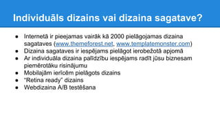 Individuāls dizains vai dizaina sagatave?
● Internetā ir pieejamas vairāk kā 2000 pielāgojamas dizaina
sagataves (www.themeforest.net, www.templatemonster.com)
● Dizaina sagataves ir iespējams pielāgot ierobežotā apjomā
● Ar individuāla dizaina palīdzību iespējams radīt jūsu biznesam
piemērotāku risinājumu
● Mobilajām ierīcēm pielāgots dizains
● “Retina ready” dizains
● Webdizaina A/B testēšana
 