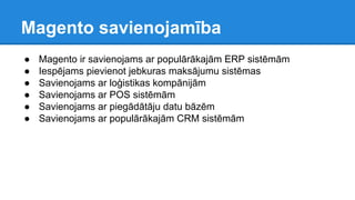 Magento savienojamība
● Magento ir savienojams ar populārākajām ERP sistēmām
● Iespējams pievienot jebkuras maksājumu sistēmas
● Savienojams ar loģistikas kompānijām
● Savienojams ar POS sistēmām
● Savienojams ar piegādātāju datu bāzēm
● Savienojams ar populārākajām CRM sistēmām
 