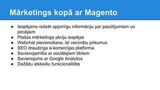 Mārketings kopā ar Magento
● Iespējams redzēt apjomīgu informāciju par pasūtījumiem un
pircējiem
● Plašas mārketinga akciju iespējas
● Webchat pievienošana, lai veicinātu pirkumus
● SEO draudzīga e-komercijas platforma
● Savienojamība ar sociālajiem tīkliem
● Savienojums ar Google Analytics
● Dažādu atskaišu funkcionalitāte
 