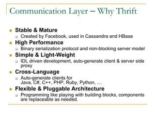 Communication Layer – Why Thrift

   Stable & Mature
       Created by Facebook, used in Cassandra and HBase
   High Performance
       Binary serialization protocol and non-blocking server model
   Simple & Light-Weight
       IDL driven development, auto-generate client & server side
        proxy
   Cross-Language
       Auto-generate clients for Java, C#, C++, PHP, Ruby,
        Python, …
   Flexible & Pluggable Architecture
       Programming like playing with building blocks, components
        are replaceable as needed.
 