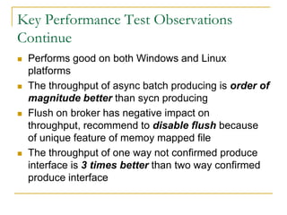 Key Performance Test Observations
Continue
   Performs good on both Windows and Linux
    platforms
   The throughput of async batch producing is order of
    magnitude better than sycn producing
   Flush on broker has negative impact on throughput,
    recommend to disable flush because of unique
    feature of memoy mapped file
   The throughput of one way not confirmed produce
    interface is 3 times better than two way confirmed
    produce interface
 