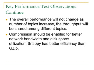 Key Performance Test Observations
Continue
   The overall performance will not change as
    number of topics increase, the throughput will
    be shared among different topics.
   Compression should be enabled for better
    network bandwidth and disk space utilization,
    Snappy has better efficiency than GZip.
 