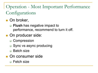 Operation - Most Important Performance
Configurations
   On broker
       Flush has negative impact to performance,
        recommend to turn it off.
   On producer side
       Compression
       Sync vs async producing
       Batch size
   On consumer side
       Fetch size
 
