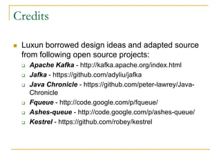 Credits

   Luxun borrowed design ideas and adapted source
    from following open source projects:
       Apache Kafka - http://kafka.apache.org/index.html
       Jafka - https://github.com/adyliu/jafka
       Java Chronicle - https://github.com/peter-lawrey/Java-
        Chronicle
       Fqueue - http://code.google.com/p/fqueue/
       Ashes-queue - http://code.google.com/p/ashes-queue/
       Kestrel - https://github.com/robey/kestrel
 