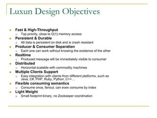 Luxun Design Objectives
   Fast & High-Throughput
       Top priority, close to O(1) memory access
   Persistent & Durable
       All data is persistent on disk and is crash resistant
   Producer & Consumer Separation
       Each one can work without knowing the existence of the other
   Realtime
       Produced message will be immediately visible to consumer
   Distributed
       Horizontal scalable with commodity machines
   Multiple Clients Support
       Easy integration with clients from different platforms, such as Java, C#, PHP, Ruby,
        Python, C++…
   Flexible consuming semantics
       Consume once, fanout, can even consume by index
   Light Weight
       Small footprint binary, no Zookeeper coordination
 
