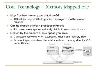 Core Technology – Memory Mapped File
   Map files into memory, persisted by OS
     OS will be responsible to persist messages even the process
       crashes
   Can be shared between processes/threads
     Produced message immediately visible to consumer threads

   Limited by the amount of disk space you have
     Can scale very well when exceeding your main memory size

     In Java implementation, does not use heap memory directly, GC
       impact limited
 