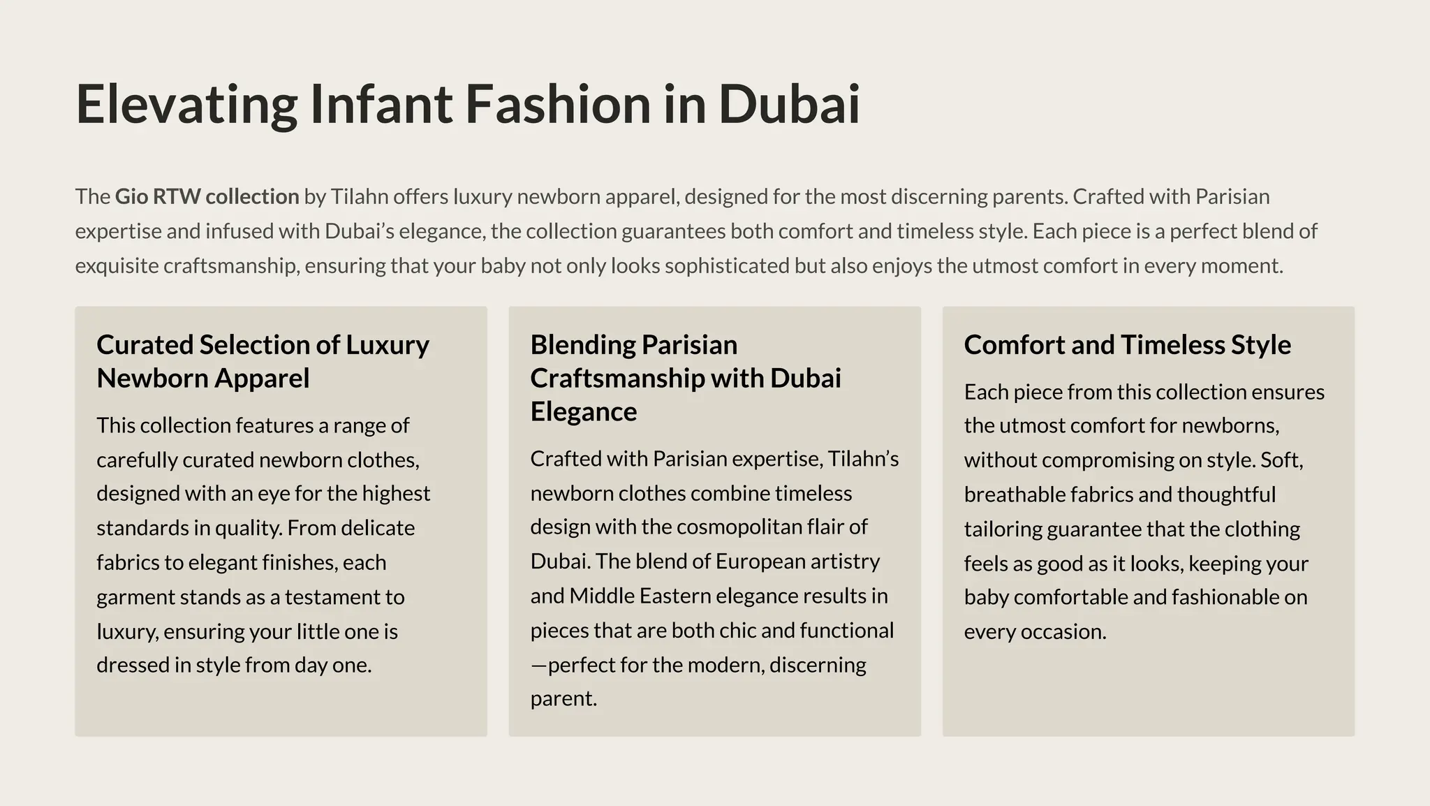 Elevating Infant Fashion in Dubai
The Gio RTW collection by Tilahn offers luxury newborn apparel, designed for the most discerning parents. Crafted with Parisian
expertise and infused with Dubai9s elegance, the collection guarantees both comfort and timeless style. Each piece is a perfect blend of
exquisite craftsmanship, ensuring that your baby not only looks sophisticated but also enjoys the utmost comfort in every moment.
Curated Selection of Luxury
Newborn Apparel
This collection features a range of
carefully curated newborn clothes,
designed with an eye for the highest
standards in quality. From delicate
fabrics to elegant finishes, each
garment stands as a testament to
luxury, ensuring your little one is
dressed in style from day one.
Blending Parisian
Craftsmanship with Dubai
Elegance
Crafted with Parisian expertise, Tilahn9s
newborn clothes combine timeless
design with the cosmopolitan flair of
Dubai. The blend of European artistry
and Middle Eastern elegance results in
pieces that are both chic and functional
4perfect for the modern, discerning
parent.
Comfort and Timeless Style
Each piece from this collection ensures
the utmost comfort for newborns,
without compromising on style. Soft,
breathable fabrics and thoughtful
tailoring guarantee that the clothing
feels as good as it looks, keeping your
baby comfortable and fashionable on
every occasion.
 