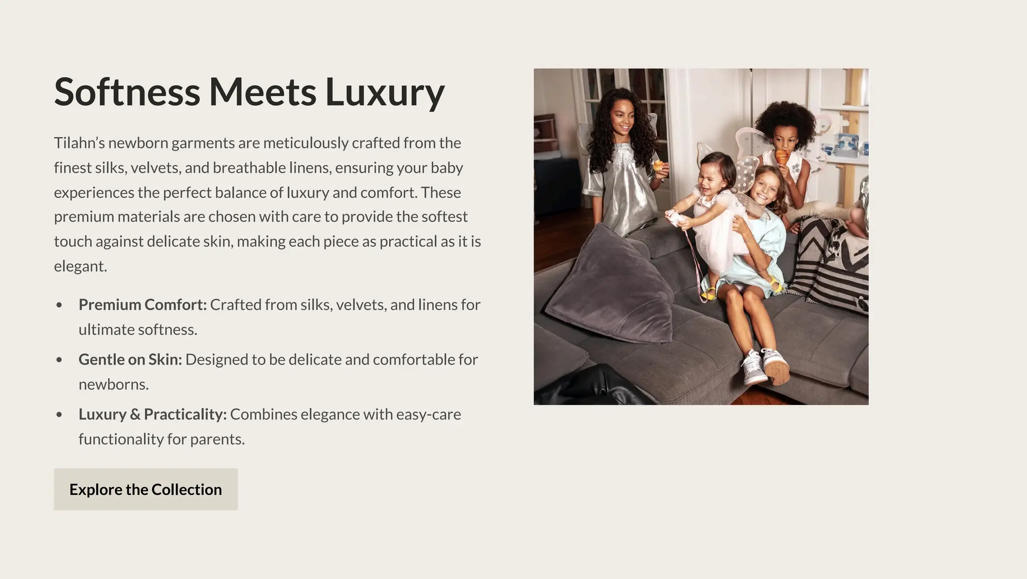 Softness Meets Luxury
Tilahn9s newborn garments are meticulously crafted from the
finest silks, velvets, and breathable linens, ensuring your baby
experiences the perfect balance of luxury and comfort. These
premium materials are chosen with care to provide the softest
touch against delicate skin, making each piece as practical as it is
elegant.
Premium Comfort: Crafted from silks, velvets, and linens for
ultimate softness.
Gentle on Skin: Designed to be delicate and comfortable for
newborns.
Luxury & Practicality: Combines elegance with easy-care
functionality for parents.
Explore the Collection
 