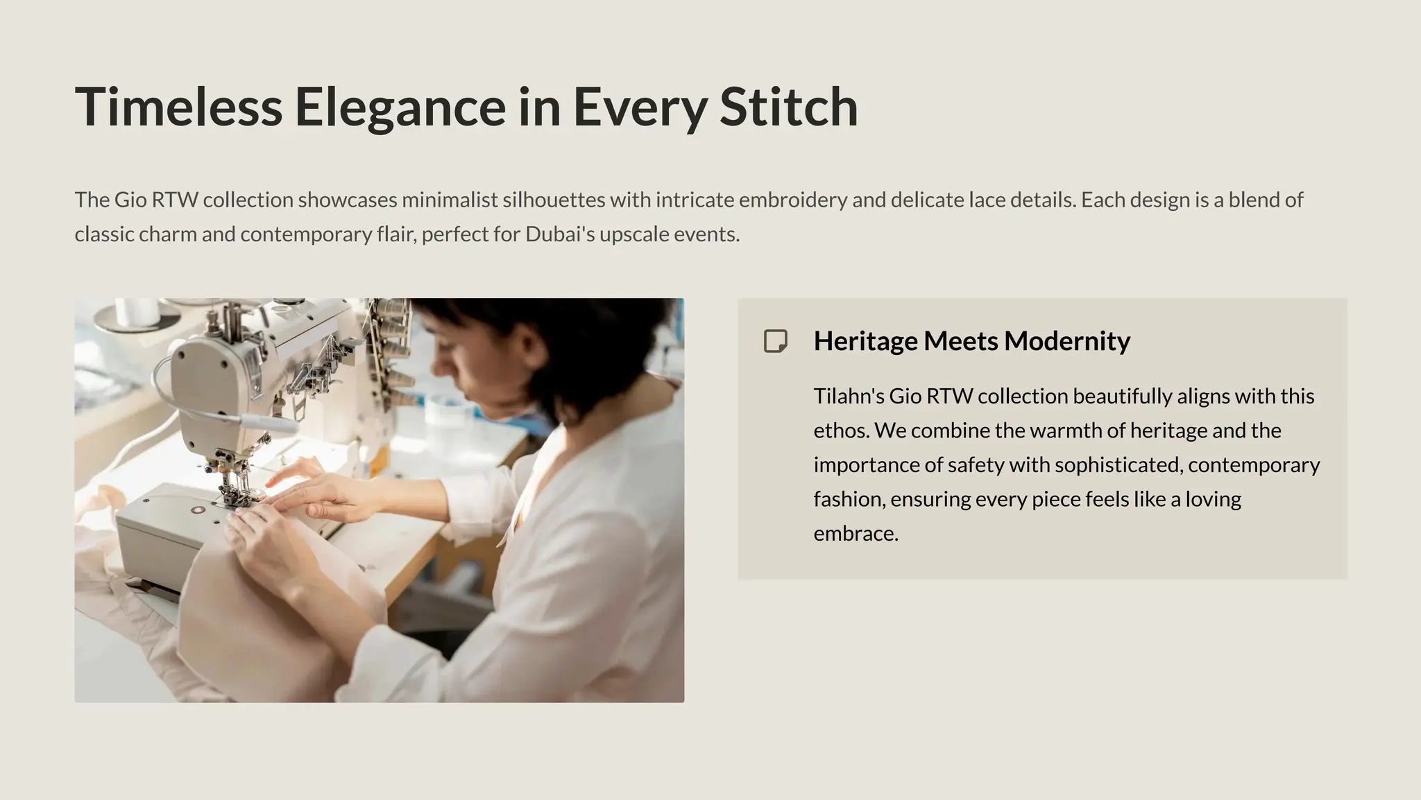 Timeless Elegance in Every Stitch
The Gio RTW collection showcases minimalist silhouettes with intricate embroidery and delicate lace details. Each design is a blend of
classic charm and contemporary flair, perfect for Dubai's upscale events.
Heritage Meets Modernity
Tilahn's Gio RTW collection beautifully aligns with this
ethos. We combine the warmth of heritage and the
importance of safety with sophisticated, contemporary
fashion, ensuring every piece feels like a loving
embrace.
 