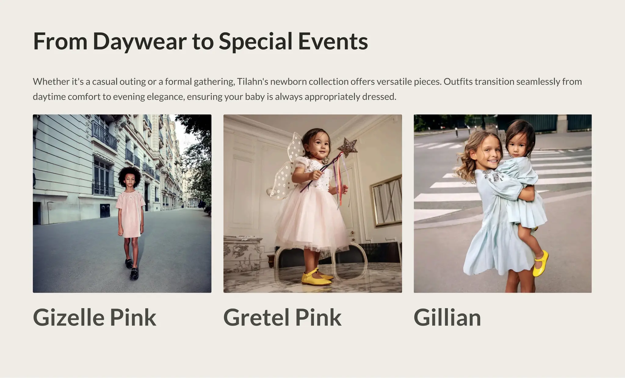 From Daywear to Special Events
Whether it's a casual outing or a formal gathering, Tilahn's newborn collection offers versatile pieces. Outfits transition seamlessly from
daytime comfort to evening elegance, ensuring your baby is always appropriately dressed.
Gizelle Pink Gretel Pink Gillian
 