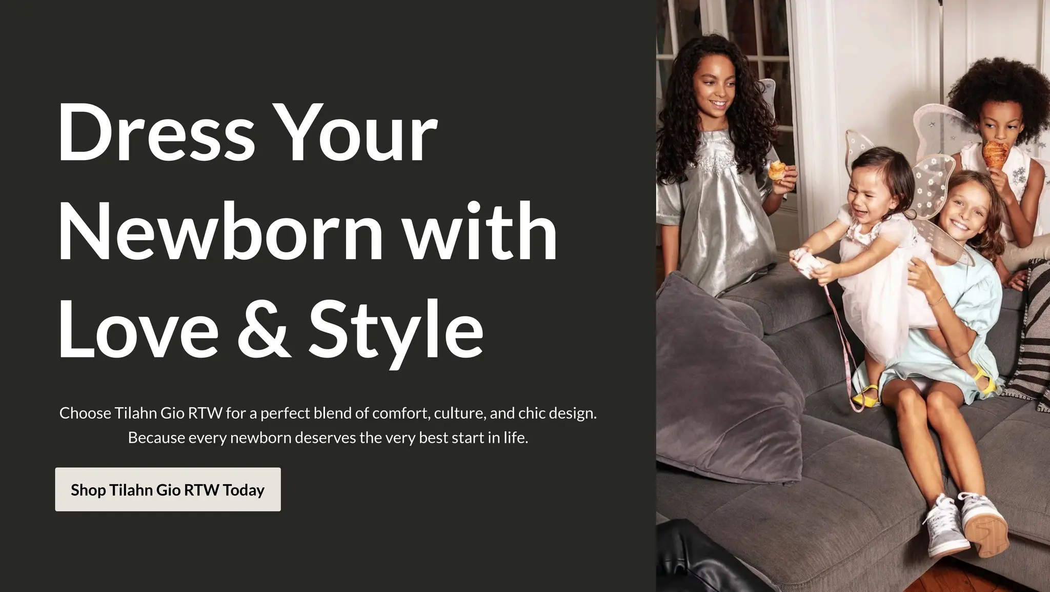 Dress Your
Newborn with
Love & Style
Choose Tilahn Gio RTW for a perfect blend of comfort, culture, and chic design.
Because every newborn deserves the very best start in life.
Shop Tilahn Gio RTW Today
 