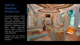 'Bell 525
Relentless‘
Version Lujo.
Con una lujosa cabina de ~10 m2
cuadrados, suficiente espacio
para 20 pasajeros con
comodidad estilo sala de reunión
y hasta mini cocina, el “Bell 525
Relentness” posiblemente hará
felices algunos afortunados
viajeros cuando surquen los
cielos este año, como afirma el
propio “Daily Mail”.
Cualquiera diría que estamos
hablando del interior de un
helicóptero.
 