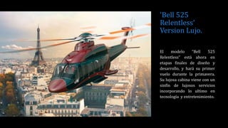 'Bell 525
Relentless‘
Version Lujo.
El modelo “Bell 525
Relentless” está ahora en
etapas finales de diseño y
desarrollo, y hará su primer
vuelo durante la primavera.
Su lujosa cabina viene con un
sinfín de lujosos servicios
incorporando lo ultimo en
tecnología y entretenimiento.
 