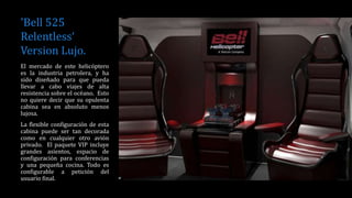 'Bell 525
Relentless‘
Version Lujo.
El mercado de este helicóptero
es la industria petrolera, y ha
sido diseñado para que pueda
llevar a cabo viajes de alta
resistencia sobre el océano. Esto
no quiere decir que su opulenta
cabina sea en absoluto menos
lujosa.
La flexible configuración de esta
cabina puede ser tan decorada
como en cualquier otro avión
privado. El paquete VIP incluye
grandes asientos, espacio de
configuración para conferencias
y una pequeña cocina. Todo es
configurable a petición del
usuario final.
 