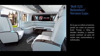 'Bell 525
Relentless‘
Version Lujo.
En lo que se refiere al interior,
puede ser como un precioso
hotel Trump o lleno de
detalles dorados, y también
puede contener un poco de
estilos más conservadores y
sofisticados.
 