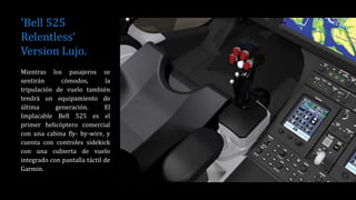 'Bell 525
Relentless‘
Version Lujo.
Mientras los pasajeros se
sentirán cómodos, la
tripulación de vuelo también
tendrá un equipamiento de
última generación. El
Implacable Bell 525 es el
primer helicóptero comercial
con una cabina fly- by-wire, y
cuenta con controles sidekick
con una cubierta de vuelo
integrado con pantalla táctil de
Garmin.
 