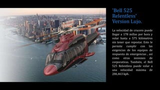 'Bell 525
Relentless‘
Version Lujo.
La velocidad de crucero puede
llegar a 178 millas por hora y
volar hasta a 575 kilómetros
sin tener que repostar. Esto le
permite cumplir con las
exigencias de los equipos de
respuesta de emergencias , así
como otras misiones de
corporativas. También, el Bell
525 Relentless puede volar a
una velocidad máxima de
286,463 kph.
 
