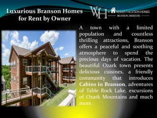 Luxurious Branson Homes
for Rent by Owner
A town with a limited
population and countless
thrilling attractions, Branson
offers a peaceful and soothing
atmosphere to spend the
precious days of vacation. The
beautiful Ozark town presents
delicious cuisines, a friendly
community that introduces
Cabins in Branson, adventures
of Table Rock Lake, excursions
of Ozark Mountains and much
more.
 