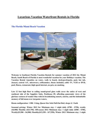 Luxurious Vacation Waterfront Rentals in Florida


The Florida Miami Beach Vacation




Welcome to Southeast Florida Vacation Rentals for summer vacation of 2012 the Miami
Beach, South Beach of Florida is most wonderful vacation for your Holidays vacation. The
Vacation Rental Amenities on water, walk to beach, deck/porch/patio, pool, hot tub,
Jacuzzi, central A/C, microwave, coffeemaker, linens included, cable TV, VCR or DVD,
pool, fitness, restaurant, high speed internet, no pets, no smoking.


Lets 12 foot high floor to ceiling sound-proof glass walls cover the entire of west and
southeast side of the Sapphire Suite, Penthouse 09, affording panoramic views of the
glorious vastness of wonder blue with its breathtaking sunsets, sunrise, and the indomitable
memory of full moon over turquoise waters.

Room configuration: 1 BR: 1 king, Queen Size Sofa Pull-Out Bed; sleeps 4; 1 bath

Seasonal pricing: Winter 2012 for Minimum stay: 1 night daily ($700 - $750), weekly
($4,900) Monthly ($21,750). Off-season 2012 Minimum stay: 1 night daily ($500 - $700),
Weekly($3,500 - $4,900) Monthly($13,250 - $17,550), Winter 2013 Minimum stay: 1 night
 