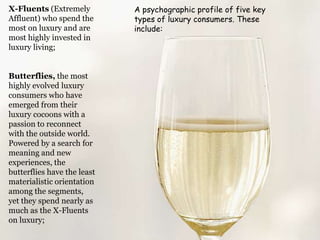 X-Fluents (Extremely
Affluent) who spend the
most on luxury and are
most highly invested in
luxury living;

Butterflies, the most
highly evolved luxury
consumers who have
emerged from their
luxury cocoons with a
passion to reconnect
with the outside world.
Powered by a search for
meaning and new
experiences, the
butterflies have the least
materialistic orientation
among the segments,
yet they spend nearly as
much as the X-Fluents
on luxury;

A psychographic profile of five key
types of luxury consumers. These
include:

 