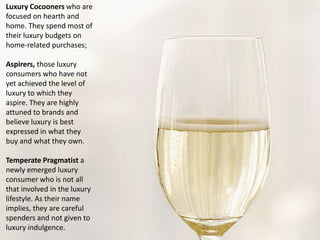 Luxury Cocooners who are
focused on hearth and
home. They spend most of
their luxury budgets on
home-related purchases;
Aspirers, those luxury
consumers who have not
yet achieved the level of
luxury to which they
aspire. They are highly
attuned to brands and
believe luxury is best
expressed in what they
buy and what they own.
Temperate Pragmatist a
newly emerged luxury
consumer who is not all
that involved in the luxury
lifestyle. As their name
implies, they are careful
spenders and not given to
luxury indulgence.

 