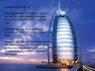 Luxury may refer to:
Luxury goods, an economic good or
service for which demand increases
more than proportionally as income
rises.
Luxury tax, tax on products not
considered essential, such as expensive
cars.
Luxury tax (sports), surcharge put on
the aggregate payroll of a sports team
to the extent to which it exceeds a
predetermined guideline level set by
the league

 
