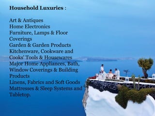 Household Luxuries :
Art & Antiques
Home Electronics
Furniture, Lamps & Floor
Coverings
Garden & Garden Products
Kitchenware, Cookware and
Cooks' Tools & Housewares
Major Home Appliances, Bath,
Window Coverings & Building
Products
Linens, Fabrics and Soft Goods
Mattresses & Sleep Systems and
Tabletop.

 