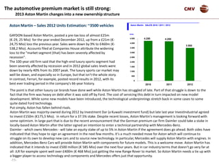 -11-
CMV
Aston Martin – Sales 2012 Units Estimation: ~3500 vehicles
GAYDON-based Aston Martin, posted a pre-tax loss of almost £25m
(€-29, 25 Mio) for the year ended December 2012, up from a £21m (€-
24,75 Mio) loss the previous year. Sales were down by 9% to £460m (€-
538,2 Mio). Accounts filed at Companies House attribute the widening
loss to the "market segment (that) has been severely affected by
recession".
The 100-year old firm said that the high-end luxury sports segment had
been severely affected by recession and in 2012 global sales levels were
down by nearly 40% from its 2007 peak. The luxury sports car market may
well be down, and especially so in Europe, but that isn't the whole story.
In contrast, Ferrari, for example, posted record results in 2012, with its
best ever trading period in the company's 66-year history.
3.500
4.250 4.200
0
500
1.000
1.500
2.000
2.500
3.000
3.500
4.000
4.500
2010 2011 2012
Aston Martin SALES 2010 / 2011 / 2012
Units
The automotive premium market is still strong:
2013 Aston Martin changes into a new ownership structure
The point is that other luxury car brands have done well while Aston Martin has struggled of late. Part of that struggle is down to the
fact that the firm was heavy on debt after it was sold off by Ford. The cost of servicing this debt in turn impacted on new model
development. While some new models have been introduced, the technological underpinnings stretch back in some cases to some
quite dated Ford technology.
Put simply, Aston has fallen behind rivals.
Aston Martin was majority-owned during 2012 by Investment Dar (a Kuwaiti investment fund) but late last year InvestIndustrial agreed
to invest £150m (€175,5 Mio). in return for a 37.5% stake. Despite recent losses, Aston Martin's management is looking forward with
some optimism. In large part that is due to the recent announcement that the German premium car firm Daimler could take a stake in
locally-based Aston Martin after the latter signed an intention to enter a technical partnership with Mercedes-Benz.
Daimler - which owns Mercedes - will take an equity stake of up to 5% in Aston Martin if the agreement does go ahead. Both sides have
indicated that they hope to sign an agreement in the next few months. It's a much needed move for Aston which will continue to
struggle on its own to develop new cars and to source new technology. In particular, Mercedes will supply Aston Martin with engines. In
addition, Mercedes-Benz Cars will provide Aston Martin with components for future models. This is a welcome move. Aston Martin has
indicated that it intends to invest £500 million (€ 585 Mio) over the next four years. But in car industry terms that doesn't go very far at
all: JLR for example spent well over £400m (€ 468 Mio) just getting the new Range Rover to market. So Aston Martin needs a tie up with
a bigger player to access technology and components and Mercedes offers just that opportunity.
 