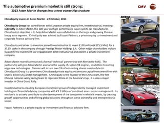 -12-
CMVThe automotive premium market is still strong:
2013 Aston Martin changes into a new ownership structure
ChinaEquity invests in Aston Martin - 22 October, 2013
ChinaEquity Group has joined forces with European private equity firm, Investindustrial, investing
indirectly in Aston Martin, the 100-year old high-performance luxury sports car manufacturer.
ChinaEquity’s objective is to help Aston Martin successfully take on the large and growing Chinese
luxury auto segment. ChinaEquity was advised by Fozzati Partners, a private equity co-investment and
corporate finance advisory firm.
ChinaEquity and other co-investors joined Investindustrial to invest £150 million (€175,5 Mio) for a
37.5% stake in the company through Prestige Motor Holdings S.A. Other major shareholders include
Kuwaiti firms Investment Dar engaged with debt restructuring and Adeem a private investment
company.
Aston Martin recently announced a formal ‘technical’ partnership with Mercedes-AMG. The
partnership will give Aston Martin access to the supply of custom V8 engines, in addition to cutting
edge new technologies. Daimler will in turn own 5% of non-voting shares in Aston Martin.
ChinaEquity Group is a prominent China based private equity and venture capital investment firm with
several billion US$ under management. ChinaEquity is the founder of the China Team, the first
Chinese national sailing racing team to represent China in the America’s Cup. It is also a major
investor in China Grand Rally.
Investindustrial is a leading European investment group of independently managed investment
holding and financial advisory companies with €3.1 billion of combined assets under management. Its
mission is to actively contribute to the development of the companies in which it invests, by creating
growth opportunities and offering global solutions through an active ownership and entrepreneurial
vision.
Fozzati Partners is a private equity co-investment and financial advisory firm.
 